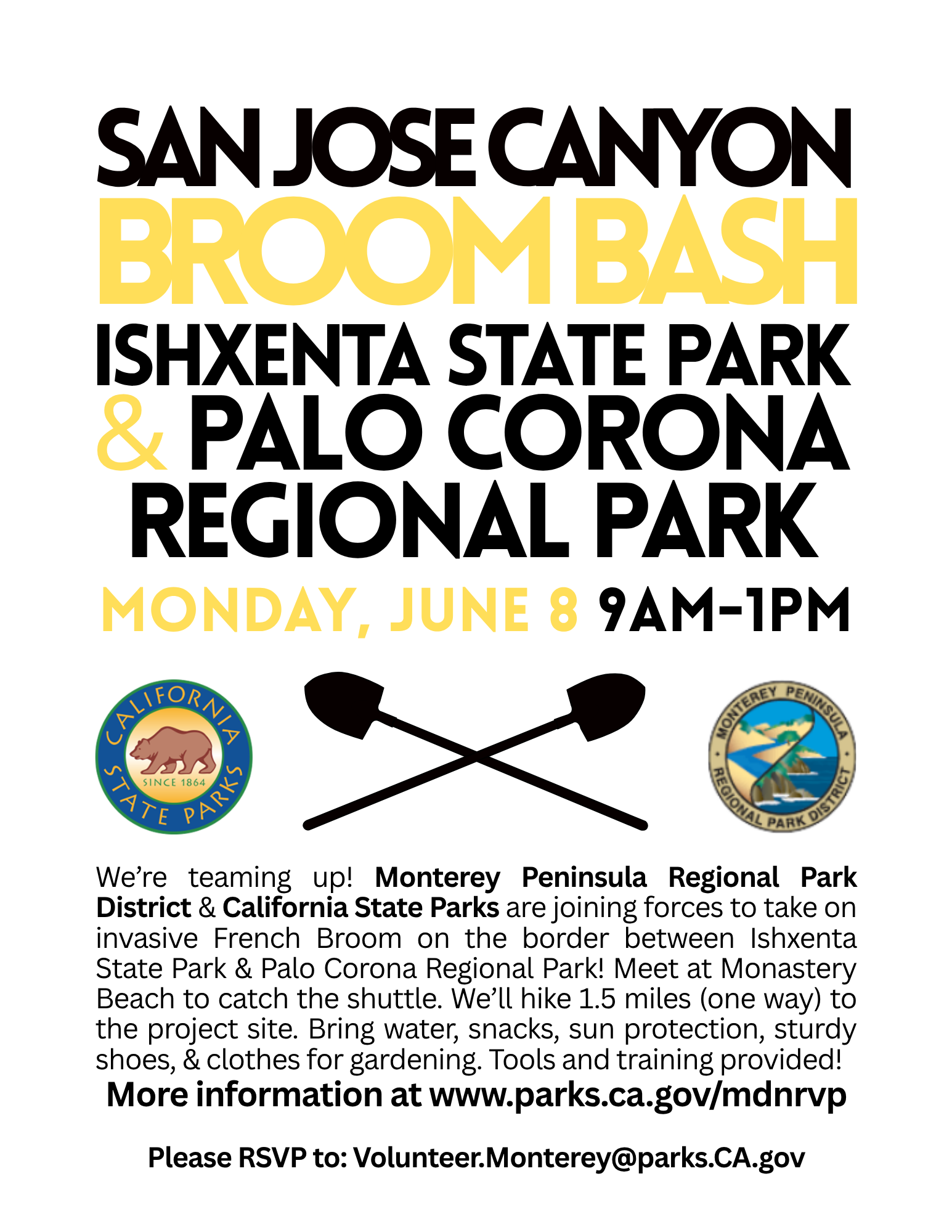 San Jose Canyon Broom Bash Ishxenta State Park & Palo Corona Regional Park. We’re teaming up! Monterey Peninsula Regional Park District & California State Parks are joining forces to take on invasive French Broom on the border between Ishxenta State Park & Palo Corona Regional Park! Meet at Monastery Beach to catch the shuttle. We’ll hike 1.5 miles (one way) to the project site. Bring water, snacks, sun protection, sturdy shoes, & clothes for gardening. Tools and training provided! More information at www.parks.ca.gov/mdnrvp Please RSVP to: Volunteer.Monterey@parks.CA.gov. San Jose Canyon Broom Bash Ishxenta State Park & Palo Corona Regional Park. We’re teaming up! Monterey Peninsula Regional Park District & California State Parks are joining forces to take on invasive French Broom on the border between Ishxenta State Park & Palo Corona Regional Park! Meet at Monastery Beach to catch the shuttle. We’ll hike 1.5 miles (one way) to the project site. Bring water, snacks, sun protection, sturdy shoes, & clothes for gardening. Tools and training provided! More information at www.parks.ca.gov/mdnrvp Please RSVP to: Volunteer.Monterey@parks.CA.gov.