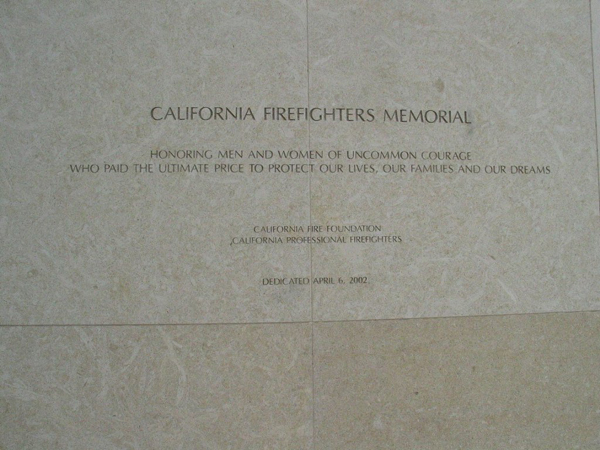 California Firefighters Memorial
Inscribed:
Honoring Men and Women of uncommon courage who paid the ultimate price to protect our lives, our families and our dreams
California Fire Foundation
California Professional Firefighters
Dedicated April 6, 2002 Thumbnail: California Firefighters Memorial
Inscribed:
Honoring Men and Women of uncommon courage who paid the ultimate price to protect our lives, our families and our dreams
California Fire Foundation
California Professional Firefighters
Dedicated April 6, 2002